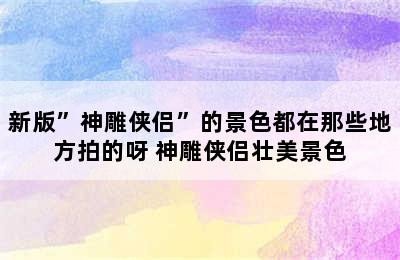 新版”神雕侠侣”的景色都在那些地方拍的呀 神雕侠侣壮美景色